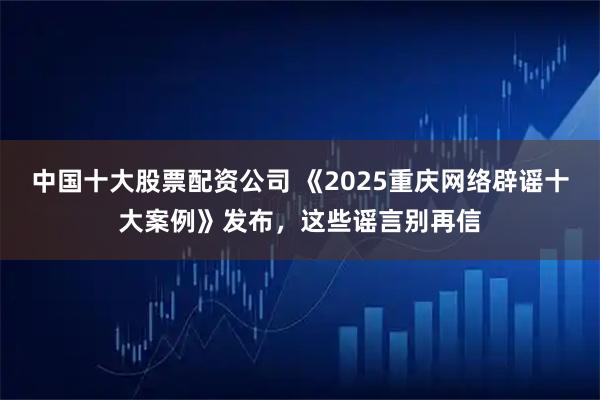中国十大股票配资公司 《2025重庆网络辟谣十大案例》发布，这些谣言别再信
