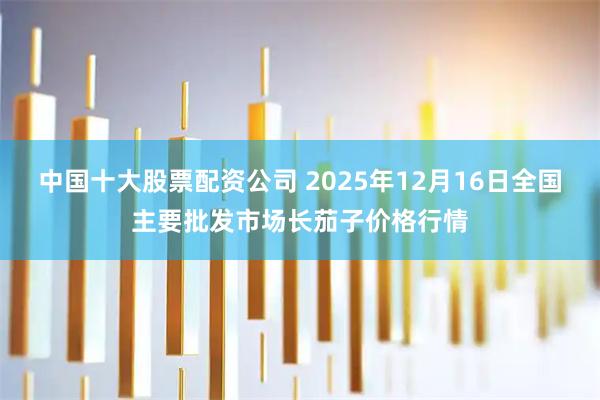 中国十大股票配资公司 2025年12月16日全国主要批发市场长茄子价格行情