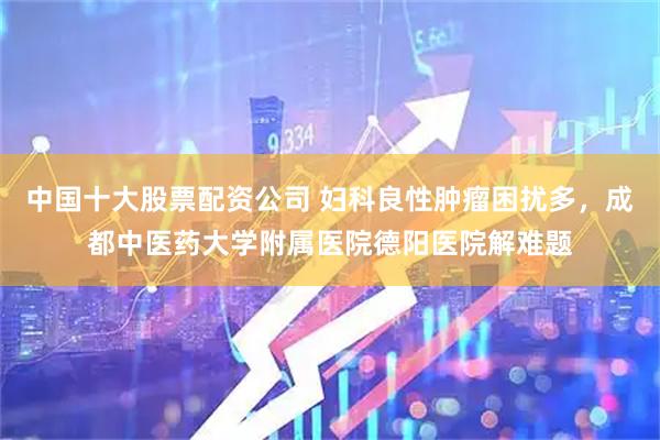 中国十大股票配资公司 妇科良性肿瘤困扰多，成都中医药大学附属医院德阳医院解难题