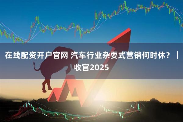 在线配资开户官网 汽车行业杂耍式营销何时休？｜收官2025