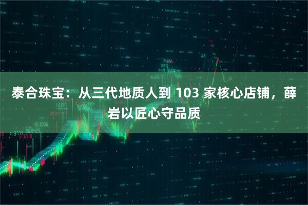 泰合珠宝:从三代地质人到 103 家核心店铺,薛岩以匠心守品质
