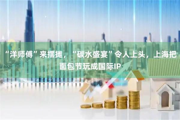 “洋师傅”来摆摊，“碳水盛宴”令人上头，上海把面包节玩成国际IP