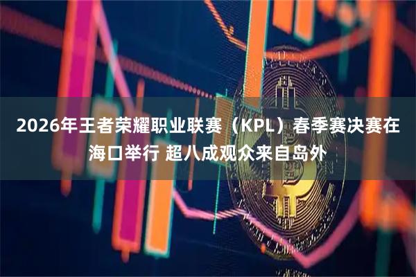 2026年王者荣耀职业联赛（KPL）春季赛决赛在海口举行 超八成观众来自岛外