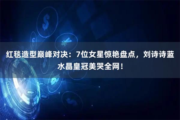 红毯造型巅峰对决：7位女星惊艳盘点，刘诗诗蓝水晶皇冠美哭全网！