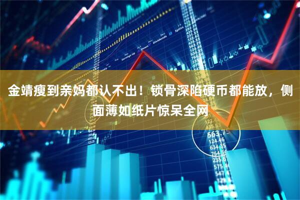 金靖瘦到亲妈都认不出！锁骨深陷硬币都能放，侧面薄如纸片惊呆全网