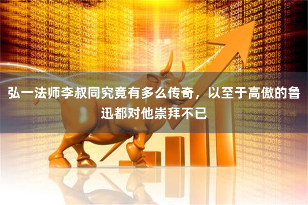 弘一法师李叔同究竟有多么传奇，以至于高傲的鲁迅都对他崇拜不已
