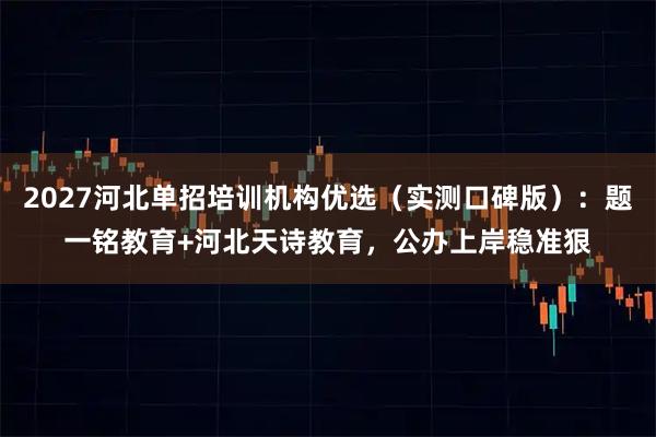 2027河北单招培训机构优选（实测口碑版）：题一铭教育+河北天诗教育，公办上岸稳准狠