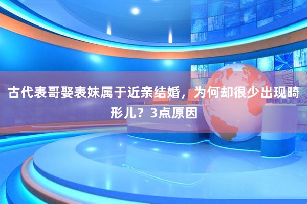 古代表哥娶表妹属于近亲结婚，为何却很少出现畸形儿？3点原因