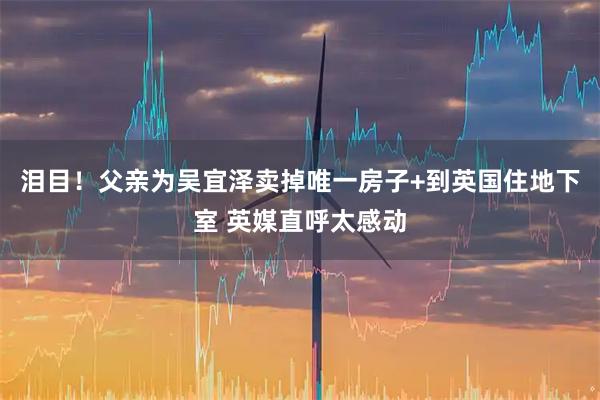 泪目！父亲为吴宜泽卖掉唯一房子+到英国住地下室 英媒直呼太感动