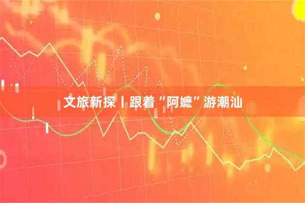 文旅新探丨跟着“阿嬷”游潮汕
