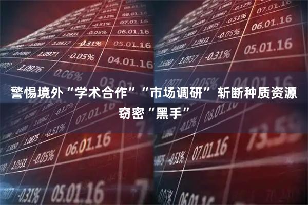 警惕境外“学术合作”“市场调研” 斩断种质资源窃密“黑手”