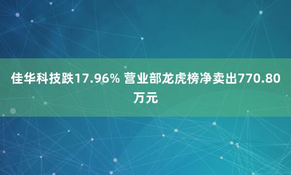 佳华科技跌17.96% 营业部龙虎榜净卖出770.80万元