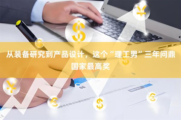 从装备研究到产品设计，这个“理工男”三年问鼎国家最高奖