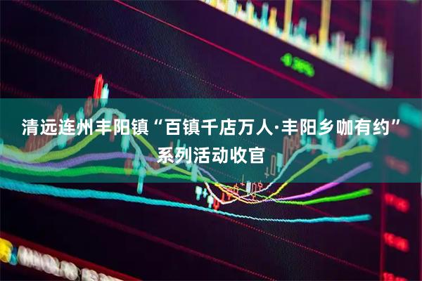 清远连州丰阳镇“百镇千店万人·丰阳乡咖有约”系列活动收官