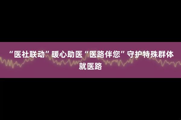 “医社联动”暖心助医“医路伴您”守护特殊群体就医路