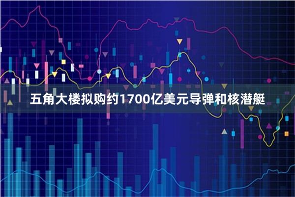 五角大楼拟购约1700亿美元导弹和核潜艇